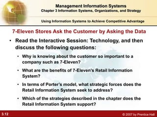 3.12 © 2007 by Prentice Hall
Using Information Systems to Achieve Competitive Advantage
Management Information Systems
Chapter 3 Information Systems, Organizations, and Strategy
• Read the Interactive Session: Technology, and then
discuss the following questions:
• Why is knowing about the customer so important to a
company such as 7-Eleven?
• What are the benefits of 7-Eleven’s Retail Information
System?
• In terms of Porter’s model, what strategic forces does the
Retail Information System seek to address?
• Which of the strategies described in the chapter does the
Retail Information System support?
7-Eleven Stores Ask the Customer by Asking the Data
 