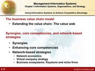 3.13 © 2007 by Prentice Hall
• Extending the value chain: The value web
The business value chain model
Using Information Systems to Achieve Competitive Advantage
Management Information Systems
Chapter 3 Information Systems, Organizations, and Strategy
Synergies, core competencies, and network-based
strategies
• Synergies
• Enhancing core competencies
• Network-based strategies
• Network economics
• Virtual company strategy
• Business ecosystems: Keystone and niche firms
 