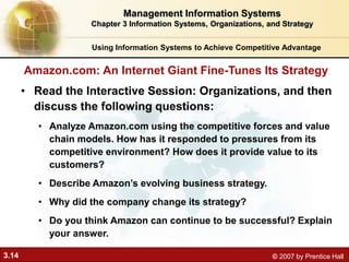 3.14 © 2007 by Prentice Hall
Using Information Systems to Achieve Competitive Advantage
Management Information Systems
Chapter 3 Information Systems, Organizations, and Strategy
• Read the Interactive Session: Organizations, and then
discuss the following questions:
• Analyze Amazon.com using the competitive forces and value
chain models. How has it responded to pressures from its
competitive environment? How does it provide value to its
customers?
• Describe Amazon’s evolving business strategy.
• Why did the company change its strategy?
• Do you think Amazon can continue to be successful? Explain
your answer.
Amazon.com: An Internet Giant Fine-Tunes Its Strategy
 