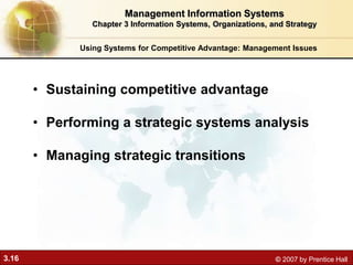 3.16 © 2007 by Prentice Hall
• Sustaining competitive advantage
• Performing a strategic systems analysis
• Managing strategic transitions
Using Systems for Competitive Advantage: Management Issues
Management Information Systems
Chapter 3 Information Systems, Organizations, and Strategy
 