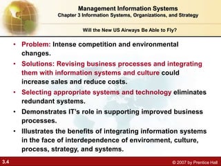 3.4 © 2007 by Prentice Hall
Will the New US Airways Be Able to Fly?
• Problem: Intense competition and environmental
changes.
• Solutions: Revising business processes and integrating
them with information systems and culture could
increase sales and reduce costs.
• Selecting appropriate systems and technology eliminates
redundant systems.
• Demonstrates IT’s role in supporting improved business
processes.
• Illustrates the benefits of integrating information systems
in the face of interdependence of environment, culture,
process, strategy, and systems.
Management Information Systems
Chapter 3 Information Systems, Organizations, and Strategy
 