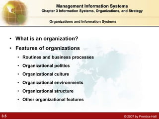 3.5 © 2007 by Prentice Hall
Organizations and Information Systems
• What is an organization?
• Features of organizations
• Routines and business processes
• Organizational politics
• Organizational culture
• Organizational environments
• Organizational structure
• Other organizational features
Management Information Systems
Chapter 3 Information Systems, Organizations, and Strategy
 