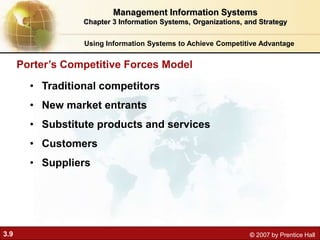 3.9 © 2007 by Prentice Hall
• Traditional competitors
• New market entrants
• Substitute products and services
• Customers
• Suppliers
Porter’s Competitive Forces Model
Using Information Systems to Achieve Competitive Advantage
Management Information Systems
Chapter 3 Information Systems, Organizations, and Strategy
 