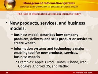 Management Information SystemsManagement Information Systems
CHAPTER 1: INFORMATION IN BUSINESS SYSTEMS TODAY
• New products, services, and business
models:
– Business model: describes how company
produces, delivers, and sells product or service to
create wealth
– Information systems and technology a major
enabling tool for new products, services,
business models
• Examples: Apple’s iPod, iTunes, iPhone, iPad,
Google’s Android OS, and Netflix
The Role of Information Systems in Business Today
© Prentice Hall 201111
 
