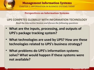 Management Information SystemsManagement Information Systems
Read the Interactive Session and discuss the following questions
CHAPTER 1: INFORMATION IN BUSINESS SYSTEMS TODAY
• What are the inputs, processing, and outputs of
UPS’s package tracking system?
• What technologies are used by UPS? How are these
technologies related to UPS’s business strategy?
• What problems do UPS’s information systems
solve? What would happen if these systems were
not available?
Perspectives on Information Systems
UPS COMPETES GLOBALLY WITH INFORMATION TECHNOLOGY
© Prentice Hall 201129
 