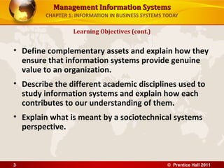 Management Information SystemsManagement Information Systems
CHAPTER 1: INFORMATION IN BUSINESS SYSTEMS TODAY
• Define complementary assets and explain how they
ensure that information systems provide genuine
value to an organization.
• Describe the different academic disciplines used to
study information systems and explain how each
contributes to our understanding of them.
• Explain what is meant by a sociotechnical systems
perspective.
Learning Objectives (cont.)
© Prentice Hall 20113
 