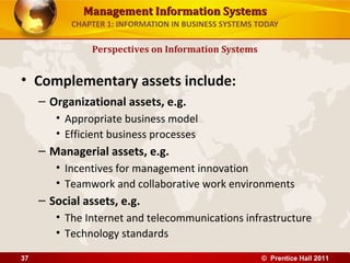 Management Information SystemsManagement Information Systems
CHAPTER 1: INFORMATION IN BUSINESS SYSTEMS TODAY
• Complementary assets include:
– Organizational assets, e.g.
• Appropriate business model
• Efficient business processes
– Managerial assets, e.g.
• Incentives for management innovation
• Teamwork and collaborative work environments
– Social assets, e.g.
• The Internet and telecommunications infrastructure
• Technology standards
Perspectives on Information Systems
© Prentice Hall 201137
 