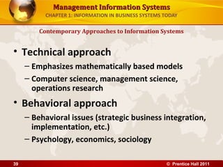 Management Information SystemsManagement Information Systems
CHAPTER 1: INFORMATION IN BUSINESS SYSTEMS TODAY
• Technical approach
– Emphasizes mathematically based models
– Computer science, management science,
operations research
• Behavioral approach
– Behavioral issues (strategic business integration,
implementation, etc.)
– Psychology, economics, sociology
Contemporary Approaches to Information Systems
© Prentice Hall 201139
 
