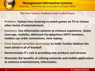 Management Information SystemsManagement Information Systems
CHAPTER 1: INFORMATION IN BUSINESS SYSTEMS TODAY
• Problem: Yankee fans choosing to watch games on TV or choose
other forms of entertainment
• Solutions: Use information systems to enhance experience. Game
coverage, statistics, delivered via ubiquitous HDTV monitors,
mobiles can order concessions, view replays
• Cisco Systems provides technology to make Yankee Stadium the
most wired in all of baseball
• Demonstrates IT’s role in providing new products and services.
• Illustrates the benefits of utilizing networks and mobile applications
to enhance entertainment, information.
The New Yankee Stadium Looks to the Future
© Prentice Hall 20114
 