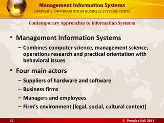 Management Information SystemsManagement Information Systems
CHAPTER 1: INFORMATION IN BUSINESS SYSTEMS TODAY
• Management Information Systems
– Combines computer science, management science,
operations research and practical orientation with
behavioral issues
• Four main actors
– Suppliers of hardware and software
– Business firms
– Managers and employees
– Firm’s environment (legal, social, cultural context)
Contemporary Approaches to Information Systems
© Prentice Hall 201140
 