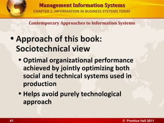 Management Information SystemsManagement Information Systems
CHAPTER 1: INFORMATION IN BUSINESS SYSTEMS TODAY
• Approach of this book:
Sociotechnical view
• Optimal organizational performance
achieved by jointly optimizing both
social and technical systems used in
production
• Helps avoid purely technological
approach
Contemporary Approaches to Information Systems
© Prentice Hall 201141
 