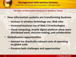 Management Information SystemsManagement Information Systems
CHAPTER 1: INFORMATION IN BUSINESS SYSTEMS TODAY
• How information systems are transforming business
– Increase in wireless technology use, Web sites
– Increased business use of Web 2.0 technologies
– Cloud computing, mobile digital platform allow more
distributed work, decision-making, and collaboration
• Globalization opportunities
– Internet has drastically reduced costs of operating
on global scale
– Presents both challenges and opportunities
The Role of Information Systems in Business Today
© Prentice Hall 20115
 