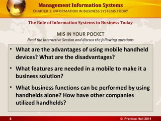 Management Information SystemsManagement Information Systems
Read the Interactive Session and discuss the following questions
CHAPTER 1: INFORMATION IN BUSINESS SYSTEMS TODAY
• What are the advantages of using mobile handheld
devices? What are the disadvantages?
• What features are needed in a mobile to make it a
business solution?
• What business functions can be performed by using
handhelds alone? How have other companies
utilized handhelds?
The Role of Information Systems in Business Today
MIS IN YOUR POCKET
© Prentice Hall 20118
 