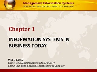 Management Information SystemsManagement Information Systems
MANAGING THE DIGITAL FIRM, 12TH
EDITION
INFORMATION SYSTEMS IN
BUSINESS TODAY
Chapter 1
VIDEO CASES
Case 1: UPS Global Operations with the DIAD IV
Case 2: IBM, Cisco, Google: Global Warming by Computer
 