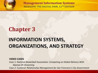 Management Information Systems
MANAGING THE DIGITAL FIRM, 12TH EDITION
INFORMATION SYSTEMS,
ORGANIZATIONS, AND STRATEGY
Chapter 3
VIDEO CASES
Case 1: National Basketball Association: Competing on Global Delivery With
Akamai OS Streaming
Case 2: Customer Relationship Management for San Francisco's City Government
 