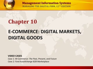 Management Information SystemsManagement Information Systems
MANAGING THE DIGITAL FIRM, 12TH
EDITION
E-COMMERCE: DIGITAL MARKETS,
DIGITAL GOODS
Chapter 10
VIDEO CASES
Case 1: M-Commerce: The Past, Present, and Future
Case 2: Ford AutoXchange B2B Marketplace
 