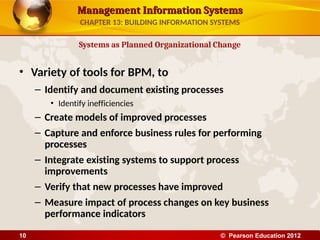 Management Information Systems
Management Information Systems
• Variety of tools for BPM, to
– Identify and document existing processes
• Identify inefficiencies
– Create models of improved processes
– Capture and enforce business rules for performing
processes
– Integrate existing systems to support process
improvements
– Verify that new processes have improved
– Measure impact of process changes on key business
performance indicators
Systems as Planned Organizational Change
CHAPTER 13: BUILDING INFORMATION SYSTEMS
© Pearson Education 2012
10
 