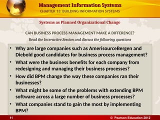 Management Information Systems
Management Information Systems
Read the Interactive Session and discuss the following questions
• Why are large companies such as AmerisourceBergen and
Diebold good candidates for business process management?
• What were the business benefits for each company from
redesigning and managing their business processes?
• How did BPM change the way these companies ran their
businesses?
• What might be some of the problems with extending BPM
software across a large number of business processes?
• What companies stand to gain the most by implementing
BPM?
Systems as Planned Organizational Change
CAN BUSINESS PROCESS MANAGEMENT MAKE A DIFFERENCE?
CHAPTER 13: BUILDING INFORMATION SYSTEMS
© Pearson Education 2012
11
 