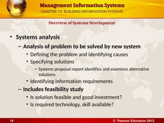 Management Information Systems
Management Information Systems
• Systems analysis
– Analysis of problem to be solved by new system
• Defining the problem and identifying causes
• Specifying solutions
– Systems proposal report identifies and examines alternative
solutions
• Identifying information requirements
– Includes feasibility study
• Is solution feasible and good investment?
• Is required technology, skill available?
Overview of Systems Development
CHAPTER 13: BUILDING INFORMATION SYSTEMS
© Pearson Education 2012
14
 