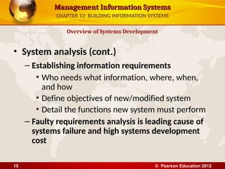 Management Information Systems
Management Information Systems
• System analysis (cont.)
– Establishing information requirements
• Who needs what information, where, when,
and how
• Define objectives of new/modified system
• Detail the functions new system must perform
– Faulty requirements analysis is leading cause of
systems failure and high systems development
cost
Overview of Systems Development
CHAPTER 13: BUILDING INFORMATION SYSTEMS
© Pearson Education 2012
15
 