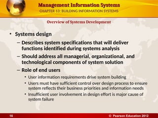 Management Information Systems
Management Information Systems
• Systems design
– Describes system specifications that will deliver
functions identified during systems analysis
– Should address all managerial, organizational, and
technological components of system solution
– Role of end users
• User information requirements drive system building
• Users must have sufficient control over design process to ensure
system reflects their business priorities and information needs
• Insufficient user involvement in design effort is major cause of
system failure
Overview of Systems Development
CHAPTER 13: BUILDING INFORMATION SYSTEMS
© Pearson Education 2012
16
 
