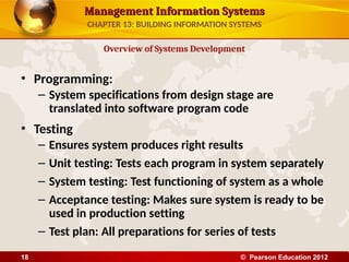 Management Information Systems
Management Information Systems
• Programming:
– System specifications from design stage are
translated into software program code
• Testing
– Ensures system produces right results
– Unit testing: Tests each program in system separately
– System testing: Test functioning of system as a whole
– Acceptance testing: Makes sure system is ready to be
used in production setting
– Test plan: All preparations for series of tests
Overview of Systems Development
CHAPTER 13: BUILDING INFORMATION SYSTEMS
© Pearson Education 2012
18
 