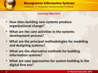 Management Information Systems
Management Information Systems
• How does building new systems produce
organizational change?
• What are the core activities in the systems
development process?
• What are the principal methodologies for modeling
and designing systems?
• What are the alternative methods for building
information systems?
• What are new approaches for system building in the
digital firm era?
Learning Objectives
CHAPTER 13: BUILDING INFORMATION SYSTEMS
© Pearson Education 2012
2
 