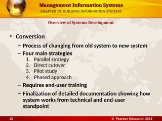 Management Information Systems
Management Information Systems
• Conversion
– Process of changing from old system to new system
– Four main strategies
1. Parallel strategy
2. Direct cutover
3. Pilot study
4. Phased approach
– Requires end-user training
– Finalization of detailed documentation showing how
system works from technical and end-user
standpoint
Overview of Systems Development
CHAPTER 13: BUILDING INFORMATION SYSTEMS
© Pearson Education 2012
20
 