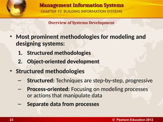 Management Information Systems
Management Information Systems
• Most prominent methodologies for modeling and
designing systems:
1. Structured methodologies
2. Object-oriented development
• Structured methodologies
– Structured: Techniques are step-by-step, progressive
– Process-oriented: Focusing on modeling processes
or actions that manipulate data
– Separate data from processes
Overview of Systems Development
CHAPTER 13: BUILDING INFORMATION SYSTEMS
© Pearson Education 2012
23
 