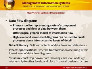 Management Information Systems
Management Information Systems
• Data flow diagram:
– Primary tool for representing system’s component
processes and flow of data between them
– Offers logical graphic model of information flow
– High-level and lower-level diagrams can be used to break
processes down into successive layers of detail
• Data dictionary: Defines contents of data flows and data stores
• Process specifications: Describe transformation occurring within
lowest level of data flow diagrams
• Structure chart: Top-down chart, showing each level of design,
relationship to other levels, and place in overall design structure
Overview of Systems Development
CHAPTER 13: BUILDING INFORMATION SYSTEMS
© Pearson Education 2012
24
 