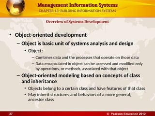Management Information Systems
Management Information Systems
• Object-oriented development
– Object is basic unit of systems analysis and design
• Object:
– Combines data and the processes that operate on those data
– Data encapsulated in object can be accessed and modified only
by operations, or methods, associated with that object
– Object-oriented modeling based on concepts of class
and inheritance
• Objects belong to a certain class and have features of that class
• May inherit structures and behaviors of a more general,
ancestor class
Overview of Systems Development
CHAPTER 13: BUILDING INFORMATION SYSTEMS
© Pearson Education 2012
27
 