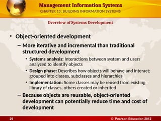 Management Information Systems
Management Information Systems
• Object-oriented development
– More iterative and incremental than traditional
structured development
• Systems analysis: Interactions between system and users
analyzed to identify objects
• Design phase: Describes how objects will behave and interact;
grouped into classes, subclasses and hierarchies
• Implementation: Some classes may be reused from existing
library of classes, others created or inherited
– Because objects are reusable, object-oriented
development can potentially reduce time and cost of
development
Overview of Systems Development
CHAPTER 13: BUILDING INFORMATION SYSTEMS
© Pearson Education 2012
29
 