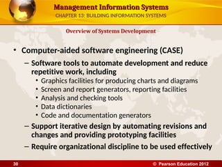 Management Information Systems
Management Information Systems
• Computer-aided software engineering (CASE)
– Software tools to automate development and reduce
repetitive work, including
• Graphics facilities for producing charts and diagrams
• Screen and report generators, reporting facilities
• Analysis and checking tools
• Data dictionaries
• Code and documentation generators
– Support iterative design by automating revisions and
changes and providing prototyping facilities
– Require organizational discipline to be used effectively
Overview of Systems Development
CHAPTER 13: BUILDING INFORMATION SYSTEMS
© Pearson Education 2012
30
 
