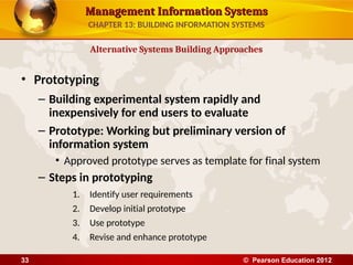 Management Information Systems
Management Information Systems
• Prototyping
– Building experimental system rapidly and
inexpensively for end users to evaluate
– Prototype: Working but preliminary version of
information system
• Approved prototype serves as template for final system
– Steps in prototyping
1. Identify user requirements
2. Develop initial prototype
3. Use prototype
4. Revise and enhance prototype
Alternative Systems Building Approaches
CHAPTER 13: BUILDING INFORMATION SYSTEMS
© Pearson Education 2012
33
 