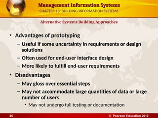 Management Information Systems
Management Information Systems
• Advantages of prototyping
– Useful if some uncertainty in requirements or design
solutions
– Often used for end-user interface design
– More likely to fulfill end-user requirements
• Disadvantages
– May gloss over essential steps
– May not accommodate large quantities of data or large
number of users
• May not undergo full testing or documentation
Alternative Systems Building Approaches
CHAPTER 13: BUILDING INFORMATION SYSTEMS
© Pearson Education 2012
35
 