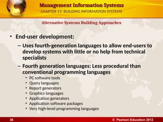 Management Information Systems
Management Information Systems
• End-user development:
– Uses fourth-generation languages to allow end-users to
develop systems with little or no help from technical
specialists
– Fourth generation languages: Less procedural than
conventional programming languages
• PC software tools
• Query languages
• Report generators
• Graphics languages
• Application generators
• Application software packages
• Very high-level programming languages
Alternative Systems Building Approaches
CHAPTER 13: BUILDING INFORMATION SYSTEMS
© Pearson Education 2012
36
 