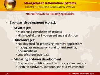 Management Information Systems
Management Information Systems
• End-user development (cont.):
– Advantages:
• More rapid completion of projects
• High-level of user involvement and satisfaction
– Disadvantages:
• Not designed for processing-intensive applications
• Inadequate management and control, testing,
documentation
• Loss of control over data
– Managing end-user development
• Require cost-justification of end-user system projects
• Establish hardware, software, and quality standards
Alternative Systems Building Approaches
CHAPTER 13: BUILDING INFORMATION SYSTEMS
© Pearson Education 2012
37
 