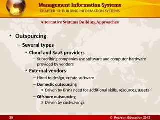 Management Information Systems
Management Information Systems
• Outsourcing
– Several types
• Cloud and SaaS providers
– Subscribing companies use software and computer hardware
provided by vendors
• External vendors
– Hired to design, create software
– Domestic outsourcing
» Driven by firms need for additional skills, resources, assets
– Offshore outsourcing
» Driven by cost-savings
Alternative Systems Building Approaches
CHAPTER 13: BUILDING INFORMATION SYSTEMS
© Pearson Education 2012
39
 