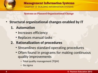 Management Information Systems
Management Information Systems
• Structural organizational changes enabled by IT
1. Automation
• Increases efficiency
• Replaces manual tasks
2. Rationalization of procedures
• Streamlines standard operating procedures
• Often found in programs for making continuous
quality improvements
– Total quality management (TQM)
– Six sigma
Systems as Planned Organizational Change
CHAPTER 13: BUILDING INFORMATION SYSTEMS
© Pearson Education 2012
4
 