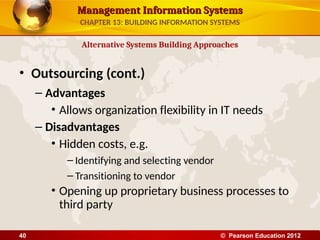 Management Information Systems
Management Information Systems
• Outsourcing (cont.)
– Advantages
• Allows organization flexibility in IT needs
– Disadvantages
• Hidden costs, e.g.
– Identifying and selecting vendor
– Transitioning to vendor
• Opening up proprietary business processes to
third party
Alternative Systems Building Approaches
CHAPTER 13: BUILDING INFORMATION SYSTEMS
© Pearson Education 2012
40
 