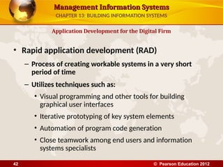 Management Information Systems
Management Information Systems
• Rapid application development (RAD)
– Process of creating workable systems in a very short
period of time
– Utilizes techniques such as:
• Visual programming and other tools for building
graphical user interfaces
• Iterative prototyping of key system elements
• Automation of program code generation
• Close teamwork among end users and information
systems specialists
Application Development for the Digital Firm
CHAPTER 13: BUILDING INFORMATION SYSTEMS
© Pearson Education 2012
42
 