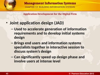 Management Information Systems
Management Information Systems
• Joint application design (JAD)
– Used to accelerate generation of information
requirements and to develop initial systems
design
– Brings end users and information systems
specialists together in interactive session to
discuss system’s design
– Can significantly speed up design phase and
involve users at intense level
Application Development for the Digital Firm
CHAPTER 13: BUILDING INFORMATION SYSTEMS
© Pearson Education 2012
43
 