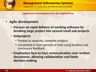 Management Information Systems
Management Information Systems
• Agile development
– Focuses on rapid delivery of working software by
breaking large project into several small sub-projects
– Subprojects
• Treated as separate, complete projects
• Completed in short periods of time using iteration and
continuous feedback
– Emphasizes face-to-face communication over written
documents, allowing collaboration and faster
decision making
Application Development for the Digital Firm
CHAPTER 13: BUILDING INFORMATION SYSTEMS
© Pearson Education 2012
44
 