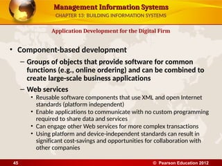 Management Information Systems
Management Information Systems
• Component-based development
– Groups of objects that provide software for common
functions (e.g., online ordering) and can be combined to
create large-scale business applications
– Web services
• Reusable software components that use XML and open Internet
standards (platform independent)
• Enable applications to communicate with no custom programming
required to share data and services
• Can engage other Web services for more complex transactions
• Using platform and device-independent standards can result in
significant cost-savings and opportunities for collaboration with
other companies
Application Development for the Digital Firm
CHAPTER 13: BUILDING INFORMATION SYSTEMS
© Pearson Education 2012
45
 