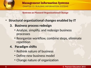 Management Information Systems
Management Information Systems
• Structural organizational changes enabled by IT
3. Business process redesign
• Analyze, simplify, and redesign business
processes
• Reorganize workflow, combine steps, eliminate
repetition
4. Paradigm shifts
• Rethink nature of business
• Define new business model
• Change nature of organization
Systems as Planned Organizational Change
CHAPTER 13: BUILDING INFORMATION SYSTEMS
© Pearson Education 2012
5
 