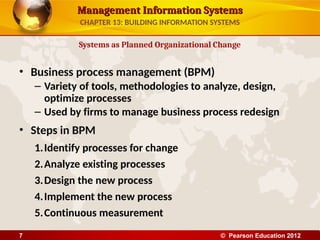 Management Information Systems
Management Information Systems
• Business process management (BPM)
– Variety of tools, methodologies to analyze, design,
optimize processes
– Used by firms to manage business process redesign
• Steps in BPM
1.Identify processes for change
2.Analyze existing processes
3.Design the new process
4.Implement the new process
5.Continuous measurement
Systems as Planned Organizational Change
CHAPTER 13: BUILDING INFORMATION SYSTEMS
© Pearson Education 2012
7
 