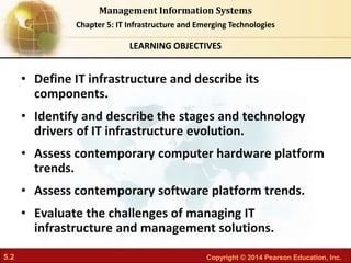 5.2 Copyright © 2014 Pearson Education, Inc.
Management Information Systems
Chapter 5: IT Infrastructure and Emerging Technologies
• Define IT infrastructure and describe its
components.
• Identify and describe the stages and technology
drivers of IT infrastructure evolution.
• Assess contemporary computer hardware platform
trends.
• Assess contemporary software platform trends.
• Evaluate the challenges of managing IT
infrastructure and management solutions.
LEARNING OBJECTIVES
 
