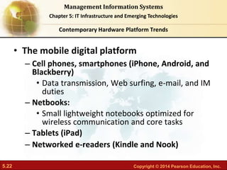 5.22 Copyright © 2014 Pearson Education, Inc.
Management Information Systems
Chapter 5: IT Infrastructure and Emerging Technologies
• The mobile digital platform
– Cell phones, smartphones (iPhone, Android, and
Blackberry)
• Data transmission, Web surfing, e-mail, and IM
duties
– Netbooks:
• Small lightweight notebooks optimized for
wireless communication and core tasks
– Tablets (iPad)
– Networked e-readers (Kindle and Nook)
Contemporary Hardware Platform Trends
 