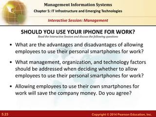 5.23 Copyright © 2014 Pearson Education, Inc.
Management Information Systems
Chapter 5: IT Infrastructure and Emerging Technologies
Read the Interactive Session and discuss the following questions
Interactive Session: Management
• What are the advantages and disadvantages of allowing
employees to use their personal smartphones for work?
• What management, organization, and technology factors
should be addressed when deciding whether to allow
employees to use their personal smartphones for work?
• Allowing employees to use their own smartphones for
work will save the company money. Do you agree?
SHOULD YOU USE YOUR IPHONE FOR WORK?
 