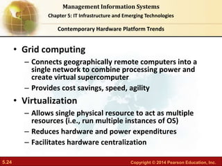 5.24 Copyright © 2014 Pearson Education, Inc.
Management Information Systems
Chapter 5: IT Infrastructure and Emerging Technologies
• Grid computing
– Connects geographically remote computers into a
single network to combine processing power and
create virtual supercomputer
– Provides cost savings, speed, agility
• Virtualization
– Allows single physical resource to act as multiple
resources (i.e., run multiple instances of OS)
– Reduces hardware and power expenditures
– Facilitates hardware centralization
Contemporary Hardware Platform Trends
 